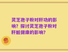 灵芝孢子粉对肝功的影响？探讨灵芝孢子粉对肝脏健康的影响？