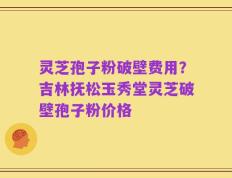 灵芝孢子粉破壁费用？吉林抚松玉秀堂灵芝破壁孢子粉价格