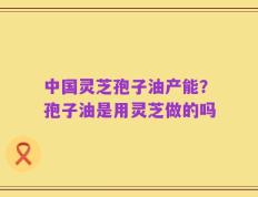 中国灵芝孢子油产能？孢子油是用灵芝做的吗