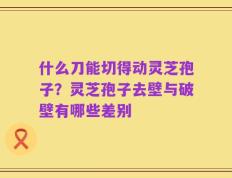 什么刀能切得动灵芝孢子？灵芝孢子去壁与破壁有哪些差别