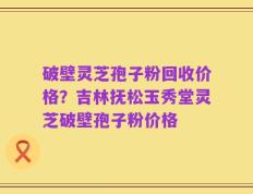 破壁灵芝孢子粉回收价格？吉林抚松玉秀堂灵芝破壁孢子粉价格