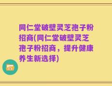 同仁堂破壁灵芝孢子粉招商(同仁堂破壁灵芝孢子粉招商，提升健康养生新选择)