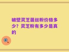 破壁灵芝菌丝粉价格多少？灵芝粉有多少是真的