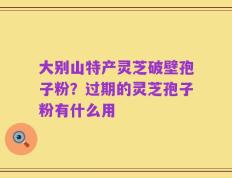 大别山特产灵芝破壁孢子粉？过期的灵芝孢子粉有什么用