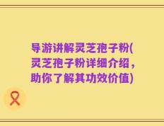 导游讲解灵芝孢子粉(灵芝孢子粉详细介绍，助你了解其功效价值)