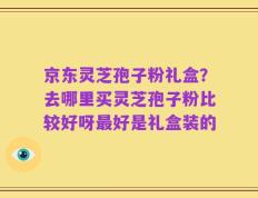 京东灵芝孢子粉礼盒？去哪里买灵芝孢子粉比较好呀最好是礼盒装的