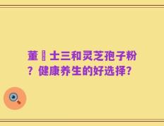 董慱士三和灵芝孢子粉？健康养生的好选择？