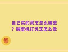 自己买的灵芝怎么破壁？破壁机打灵芝怎么做