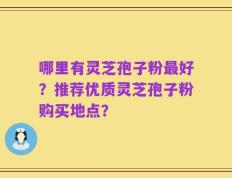 哪里有灵芝孢子粉最好？推荐优质灵芝孢子粉购买地点？
