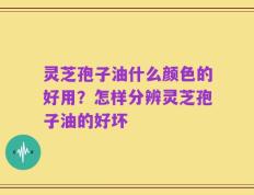 灵芝孢子油什么颜色的好用？怎样分辨灵芝孢子油的好坏