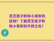 灵芝孢子粉和小麦粉的区别？了解灵芝孢子粉和小麦粉的不同之处？