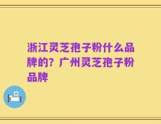 浙江灵芝孢子粉什么品牌的？广州灵芝孢子粉品牌