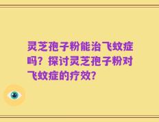 灵芝孢子粉能治飞蚊症吗？探讨灵芝孢子粉对飞蚊症的疗效？