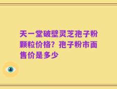 天一堂破壁灵芝孢子粉颗粒价格？孢子粉市面售价是多少