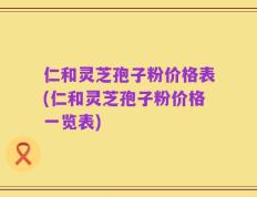 仁和灵芝孢子粉价格表(仁和灵芝孢子粉价格一览表)
