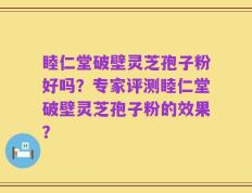 睦仁堂破壁灵芝孢子粉好吗？专家评测睦仁堂破壁灵芝孢子粉的效果？