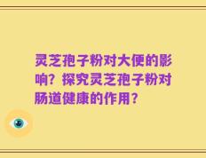 灵芝孢子粉对大便的影响？探究灵芝孢子粉对肠道健康的作用？