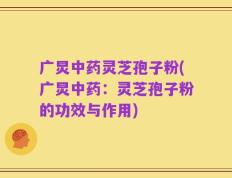 广炅中药灵芝孢子粉(广炅中药：灵芝孢子粉的功效与作用)