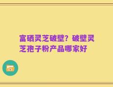 富硒灵芝破壁？破壁灵芝孢子粉产品哪家好