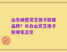 山东破壁灵芝孢子胶囊品牌？长白山灵芝孢子粉哪家正宗