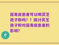 尿毒症患者可以喝灵芝孢子粉吗？？探讨灵芝孢子粉对尿毒症患者的影响？
