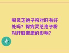 喝灵芝孢子粉对肝有好处吗？探究灵芝孢子粉对肝脏健康的影响？