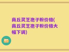 商丘灵芝孢子粉价格(商丘灵芝孢子粉价格大幅下调)