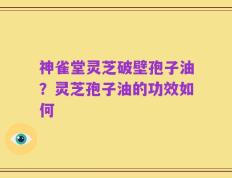 神雀堂灵芝破壁孢子油？灵芝孢子油的功效如何