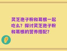 灵芝孢子粉和葛根一起吃么？探讨灵芝孢子粉和葛根的营养搭配？