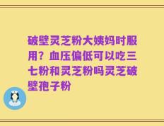破壁灵芝粉大姨妈时服用？血压偏低可以吃三七粉和灵芝粉吗灵芝破壁孢子粉