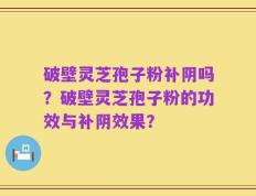破壁灵芝孢子粉补阴吗？破壁灵芝孢子粉的功效与补阴效果？