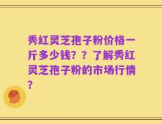 秀红灵芝孢子粉价格一斤多少钱？？了解秀红灵芝孢子粉的市场行情？