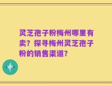 灵芝孢子粉梅州哪里有卖？探寻梅州灵芝孢子粉的销售渠道？