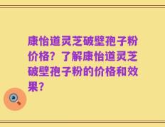 康怡道灵芝破壁孢子粉价格？了解康怡道灵芝破壁孢子粉的价格和效果？
