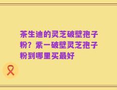 茶生迪的灵芝破壁孢子粉？紫一破壁灵芝孢子粉到哪里买最好