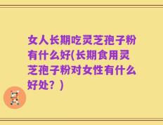 女人长期吃灵芝孢子粉有什么好(长期食用灵芝孢子粉对女性有什么好处？)