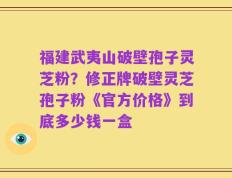 福建武夷山破壁孢子灵芝粉？修正牌破壁灵芝孢子粉《官方价格》到底多少钱一盒