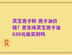 灵芝孢子粉 孢子油价格？意生缘灵芝孢子油680元能买到吗