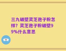 三九破壁灵芝孢子粉怎样？灵芝孢子粉破壁99%什么意思