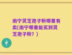 南宁灵芝孢子粉哪里有卖(南宁哪里能买到灵芝孢子粉？)