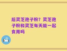 后灵芝孢子粉？灵芝孢子粉和灵芝每天能一起食用吗