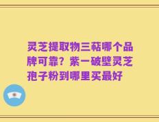 灵芝提取物三萜哪个品牌可靠？紫一破壁灵芝孢子粉到哪里买最好