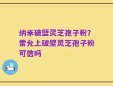 纳米破壁灵芝孢子粉？雷允上破壁灵芝孢子粉可信吗