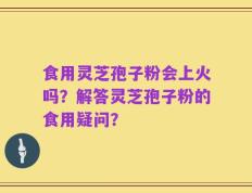 食用灵芝孢子粉会上火吗？解答灵芝孢子粉的食用疑问？