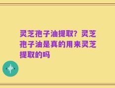 灵芝孢子油提取？灵芝孢子油是真的用来灵芝提取的吗