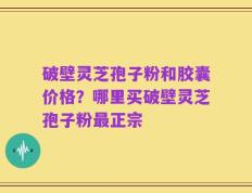破壁灵芝孢子粉和胶囊价格？哪里买破壁灵芝孢子粉最正宗
