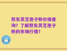 熬东灵芝孢子粉价格查询？了解熬东灵芝孢子粉的市场行情？