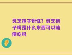 灵芝孢子粉性？灵芝孢子粉是什么东西可以随便吃吗