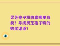 灵芝孢子粉胶囊哪里有卖？寻找灵芝孢子粉的购买渠道？
