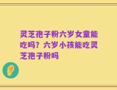 灵芝孢子粉六岁女童能吃吗？六岁小孩能吃灵芝孢子粉吗